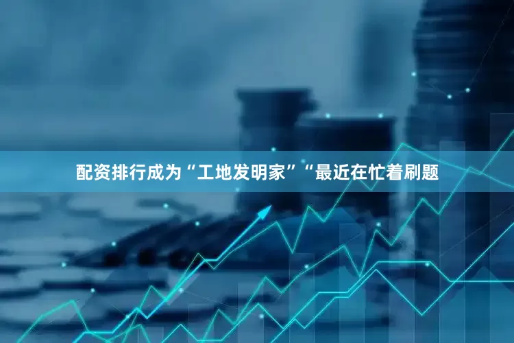 配资排行成为“工地发明家”“最近在忙着刷题