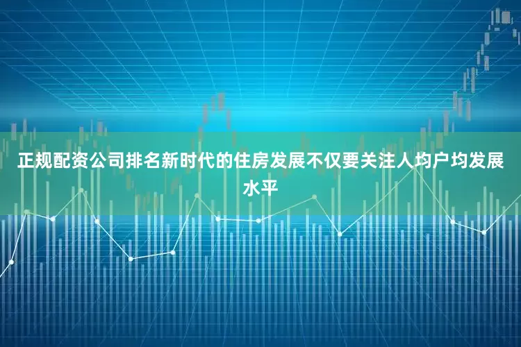 正规配资公司排名新时代的住房发展不仅要关注人均户均发展水平