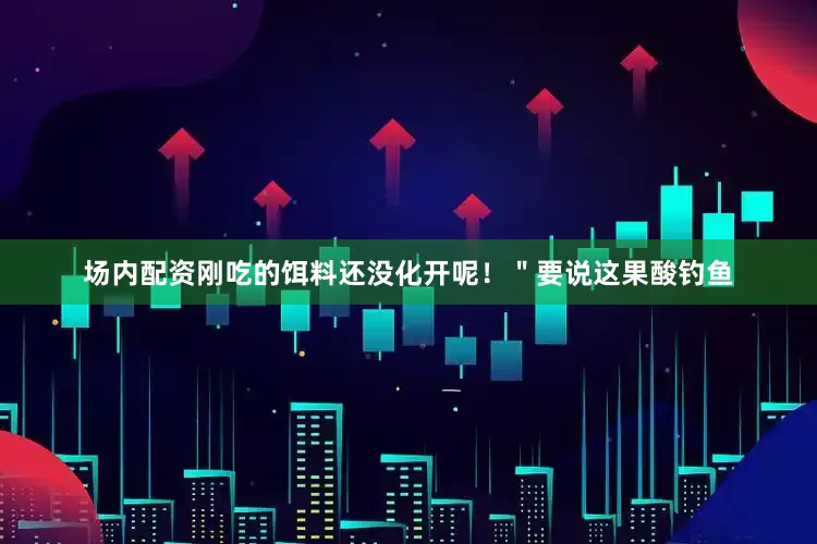场内配资刚吃的饵料还没化开呢！＂要说这果酸钓鱼