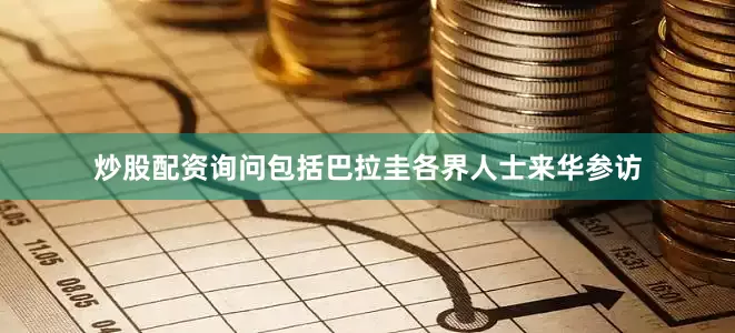 炒股配资询问包括巴拉圭各界人士来华参访