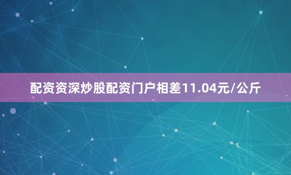 配资资深炒股配资门户相差11.04元/公斤