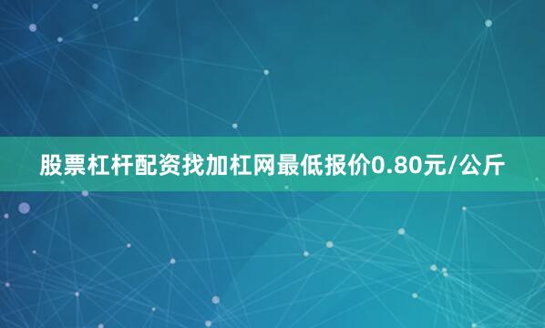 股票杠杆配资找加杠网最低报价0.80元/公斤