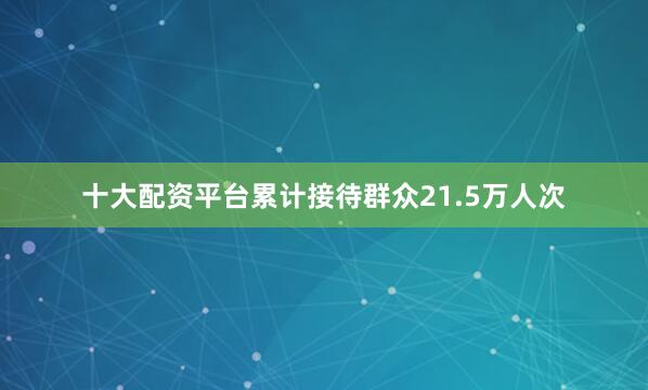 十大配资平台累计接待群众21.5万人次