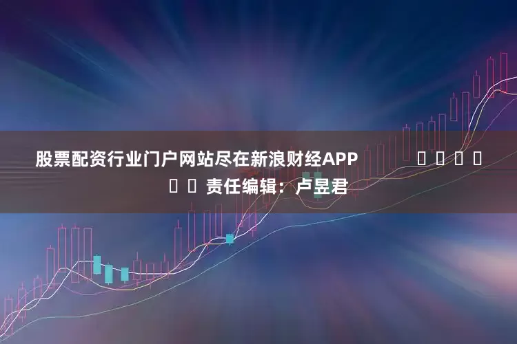 股票配资行业门户网站尽在新浪财经APP            						责任编辑：卢昱君