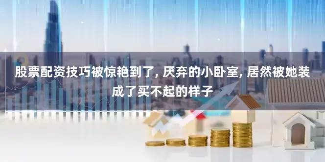 股票配资技巧被惊艳到了, 厌弃的小卧室, 居然被她装成了买不起的样子