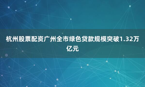 杭州股票配资广州全市绿色贷款规模突破1.32万亿元