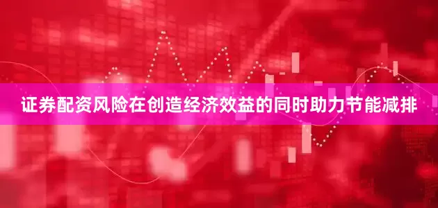 证券配资风险在创造经济效益的同时助力节能减排